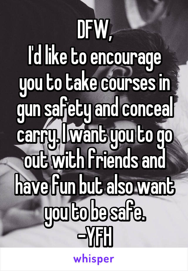 DFW,
I'd like to encourage you to take courses in gun safety and conceal carry. I want you to go out with friends and have fun but also want you to be safe.
-YFH