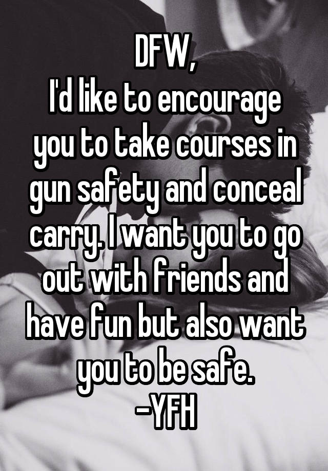 DFW,
I'd like to encourage you to take courses in gun safety and conceal carry. I want you to go out with friends and have fun but also want you to be safe.
-YFH