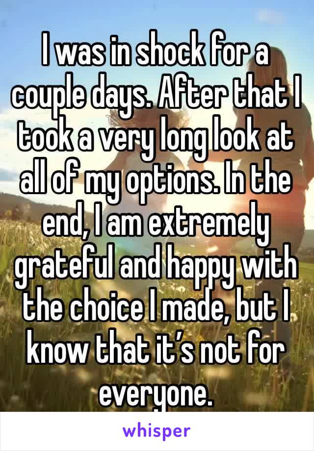 I was in shock for a couple days. After that I took a very long look at all of my options. In the end, I am extremely grateful and happy with the choice I made, but I know that it’s not for everyone. 