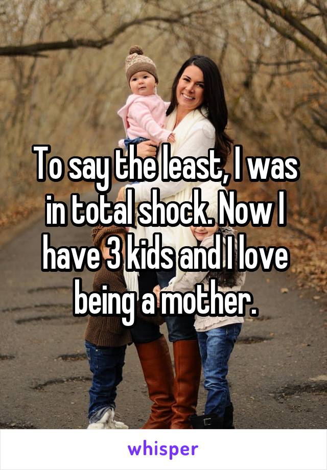 To say the least, I was in total shock. Now I have 3 kids and I love being a mother.