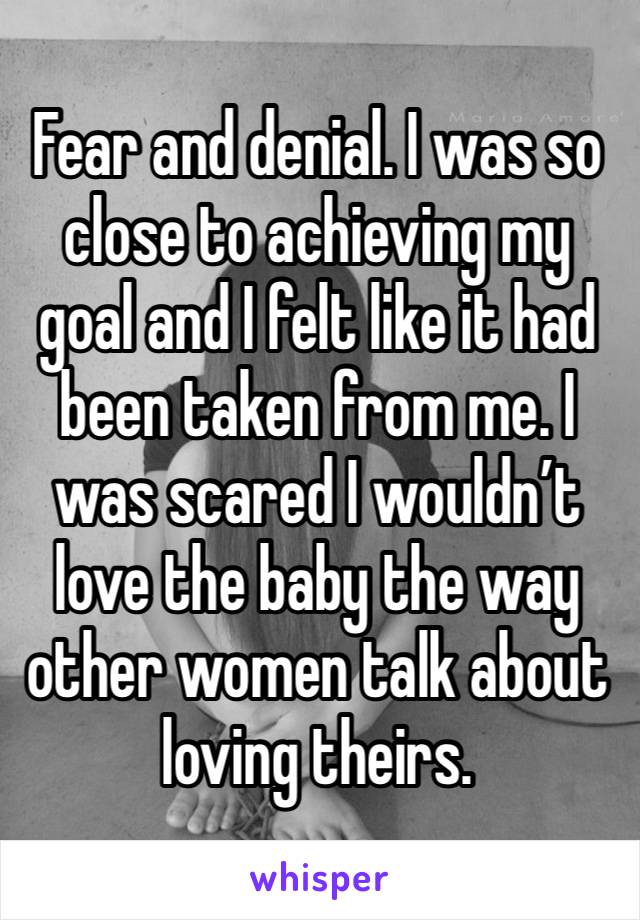Fear and denial. I was so close to achieving my goal and I felt like it had been taken from me. I was scared I wouldn’t love the baby the way other women talk about loving theirs. 