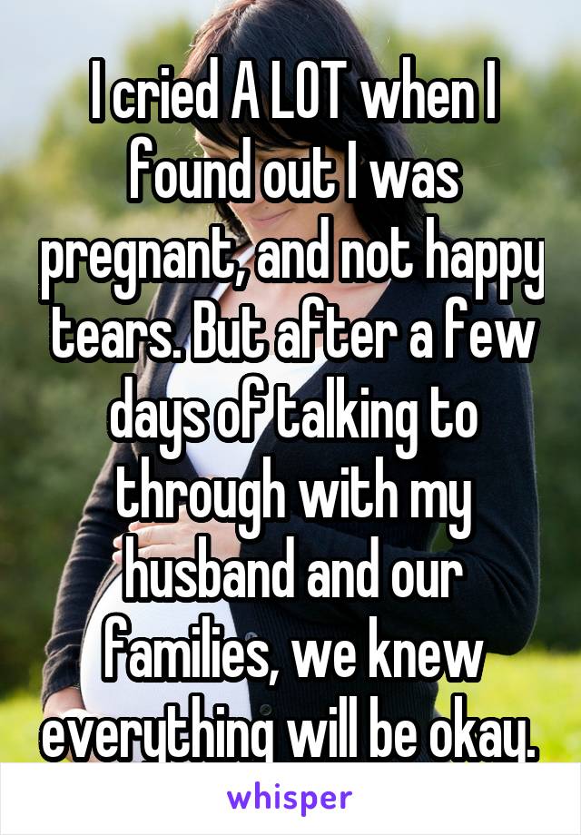 I cried A LOT when I found out I was pregnant, and not happy tears. But after a few days of talking to through with my husband and our families, we knew everything will be okay. 