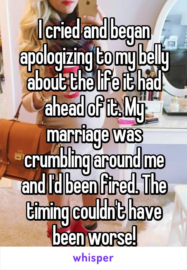 I cried and began apologizing to my belly about the life it had ahead of it. My marriage was crumbling around me and I'd been fired. The timing couldn't have been worse!