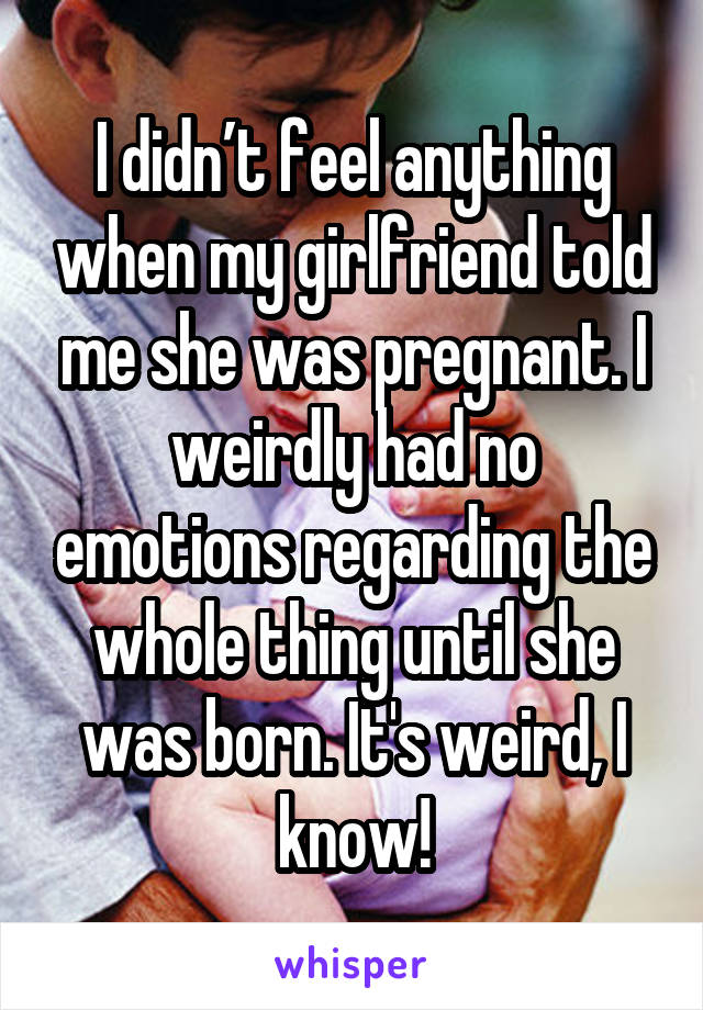 I didn’t feel anything when my girlfriend told me she was pregnant. I weirdly had no emotions regarding the whole thing until she was born. It's weird, I know!