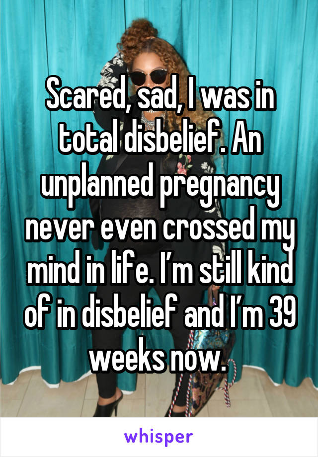 Scared, sad, I was in total disbelief. An unplanned pregnancy never even crossed my mind in life. I’m still kind of in disbelief and I’m 39 weeks now. 