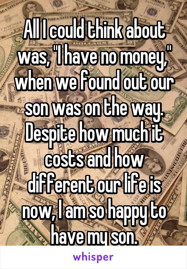 All I could think about was, "I have no money," when we found out our son was on the way. Despite how much it costs and how different our life is now, I am so happy to have my son.