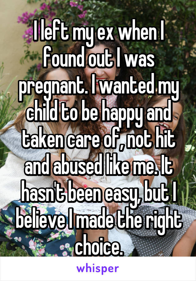 I left my ex when I found out I was pregnant. I wanted my child to be happy and taken care of, not hit and abused like me. It hasn't been easy, but I believe I made the right choice.