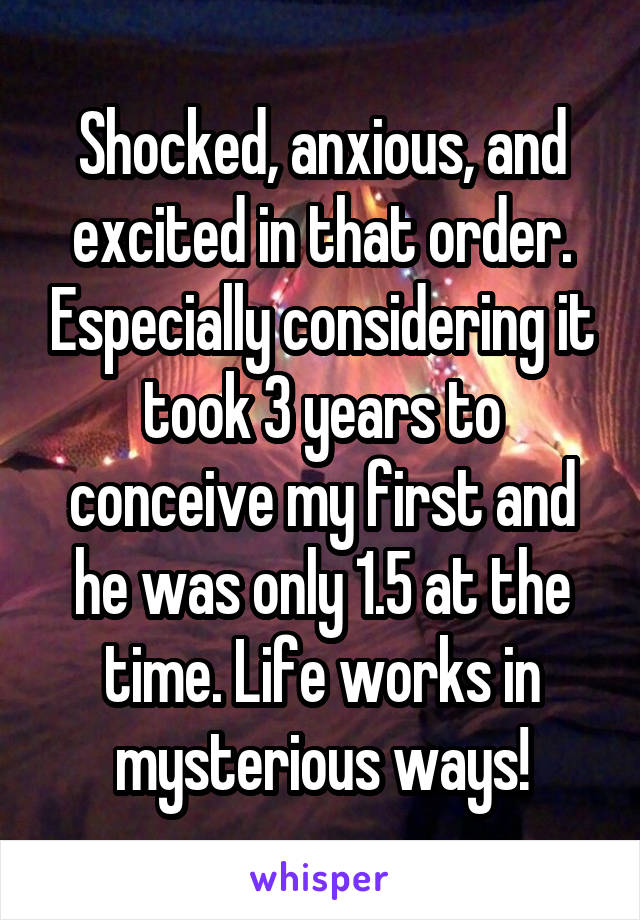 Shocked, anxious, and excited in that order. Especially considering it took 3 years to conceive my first and he was only 1.5 at the time. Life works in mysterious ways!