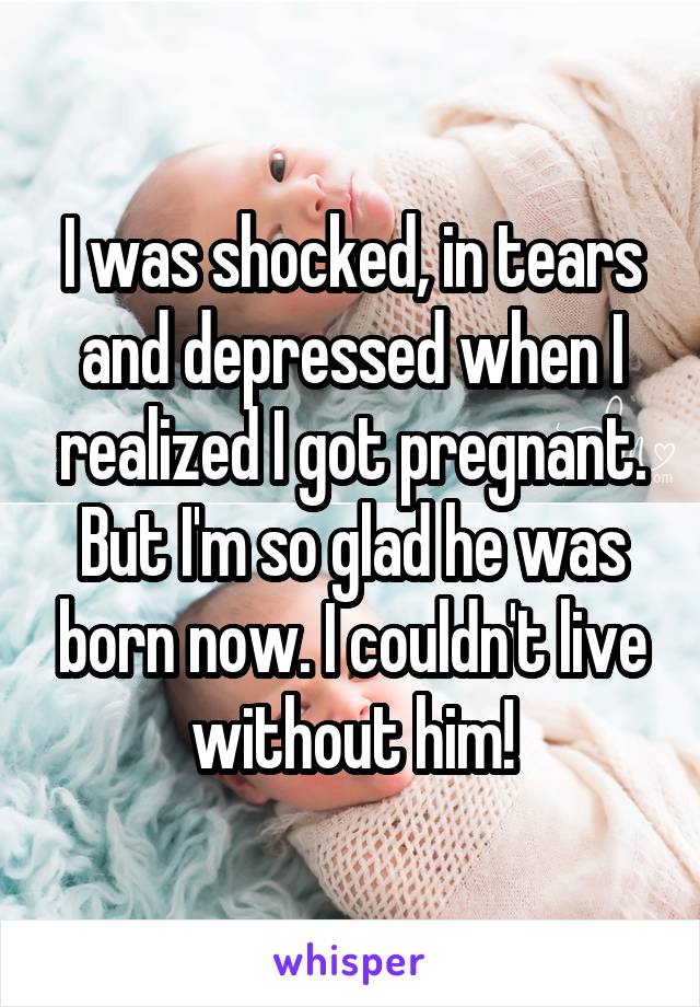 I was shocked, in tears and depressed when I realized I got pregnant. But I'm so glad he was born now. I couldn't live without him!