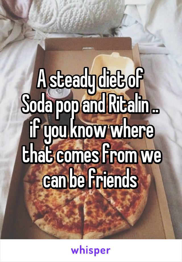 A steady diet of 
Soda pop and Ritalin .. 
if you know where that comes from we can be friends 