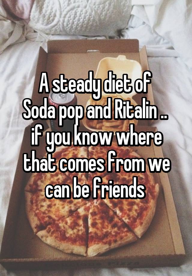 A steady diet of 
Soda pop and Ritalin .. 
if you know where that comes from we can be friends 