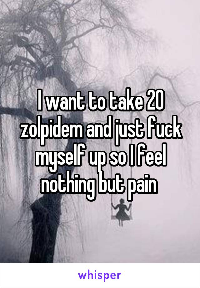 I want to take 20 zolpidem and just fuck myself up so I feel nothing but pain 