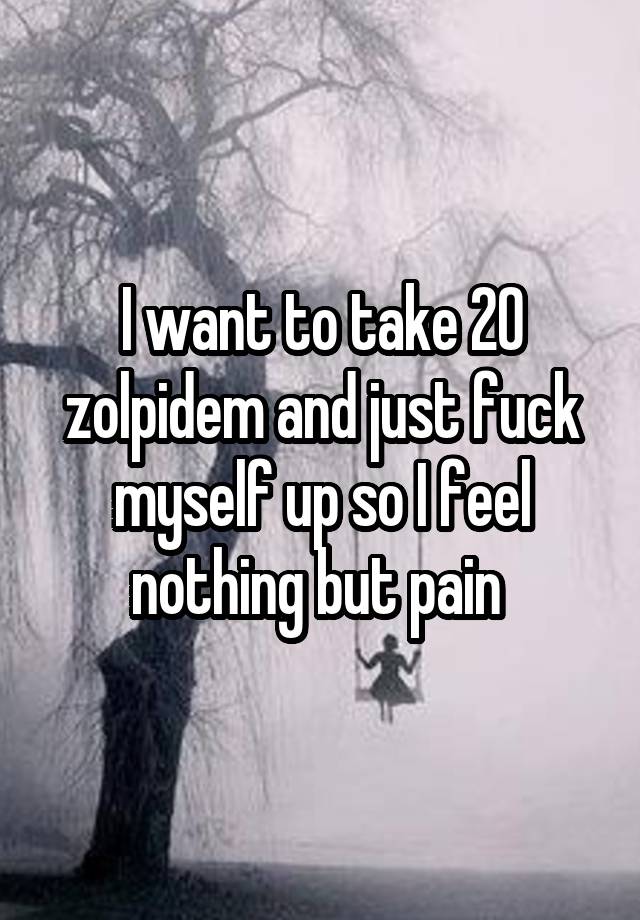 I want to take 20 zolpidem and just fuck myself up so I feel nothing but pain 