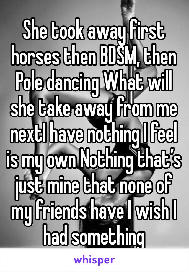 She took away first horses then BDSM, then Pole dancing What will she take away from me nextI have nothing I feel is my own Nothing that’s just mine that none of my friends have I wish I had something