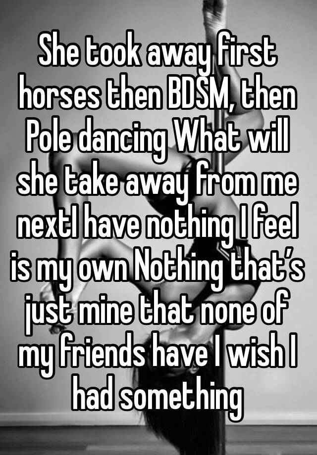 She took away first horses then BDSM, then Pole dancing What will she take away from me nextI have nothing I feel is my own Nothing that’s just mine that none of my friends have I wish I had something