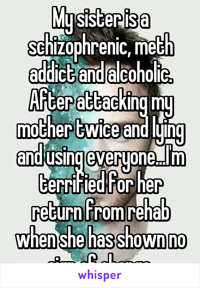 My sister is a schizophrenic, meth addict and alcoholic. After attacking my mother twice and lying and using everyone...I'm terrified for her return from rehab when she has shown no sign of change.