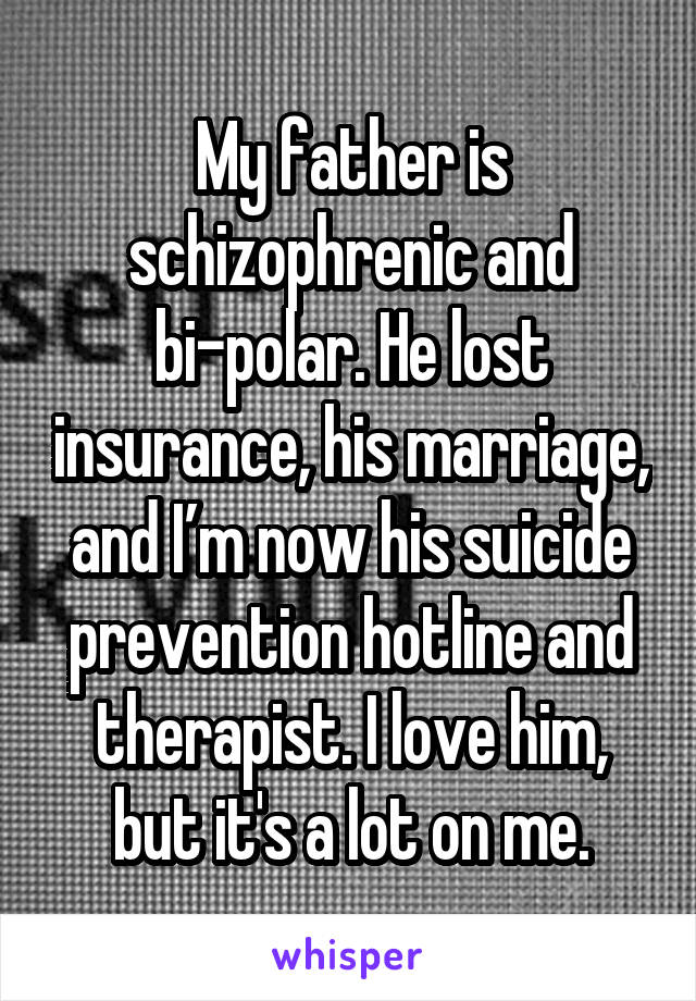 My father is schizophrenic and bi-polar. He lost insurance, his marriage, and I’m now his suicide prevention hotline and therapist. I love him, but it's a lot on me.