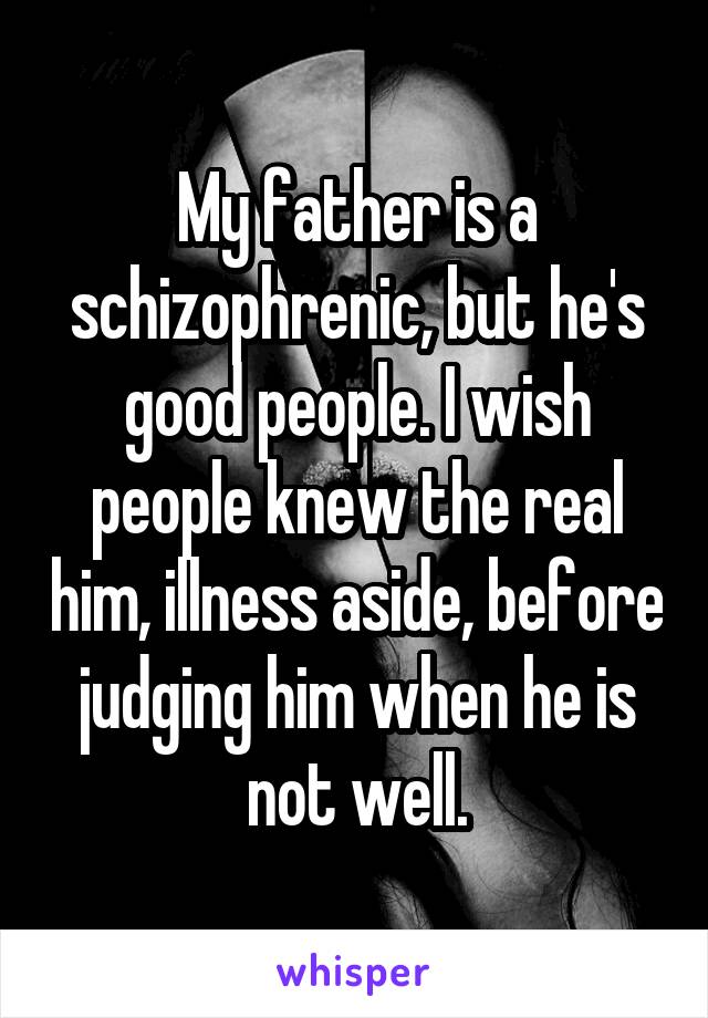 My father is a schizophrenic, but he's good people. I wish people knew the real him, illness aside, before judging him when he is not well.