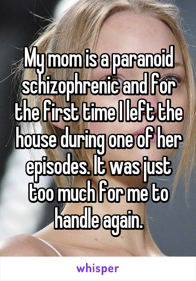 My mom is a paranoid schizophrenic and for the first time I left the house during one of her episodes. It was just too much for me to handle again.