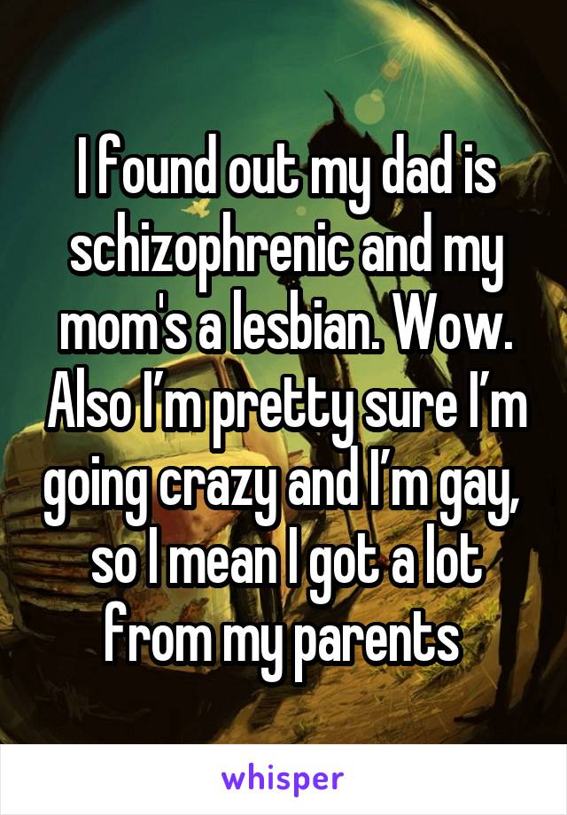 I found out my dad is schizophrenic and my mom's a lesbian. Wow. Also I’m pretty sure I’m going crazy and I’m gay,  so I mean I got a lot from my parents 