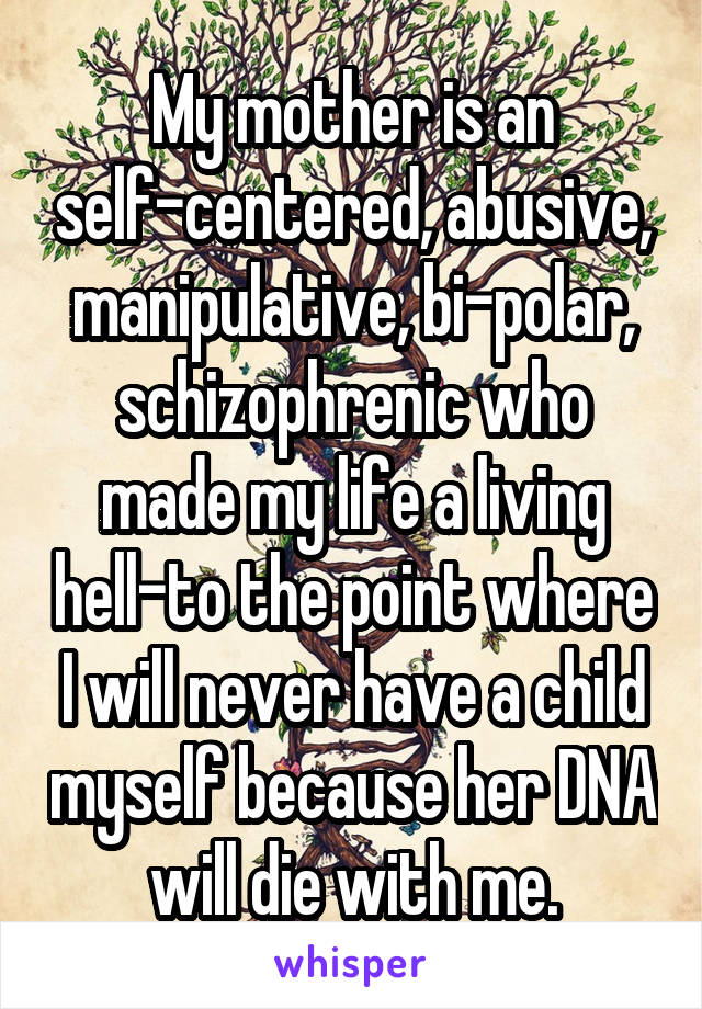 My mother is an self-centered, abusive, manipulative, bi-polar, schizophrenic who made my life a living hell-to the point where I will never have a child myself because her DNA will die with me.