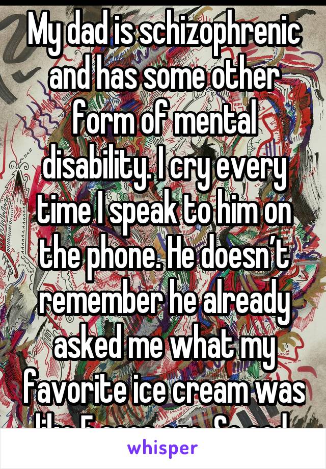My dad is schizophrenic and has some other form of mental disability. I cry every time I speak to him on the phone. He doesn’t remember he already asked me what my favorite ice cream was like 5 secs ago. So sad.