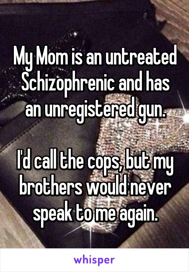 My Mom is an untreated Schizophrenic and has an unregistered gun.

I'd call the cops, but my brothers would never speak to me again.