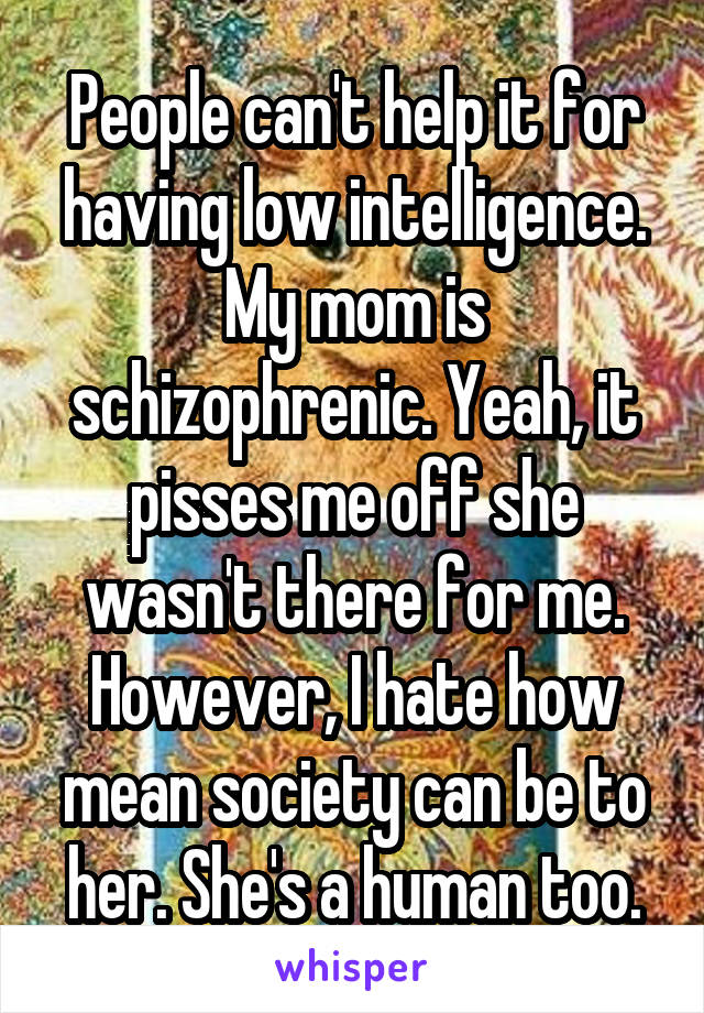 People can't help it for having low intelligence. My mom is schizophrenic. Yeah, it pisses me off she wasn't there for me. However, I hate how mean society can be to her. She's a human too.