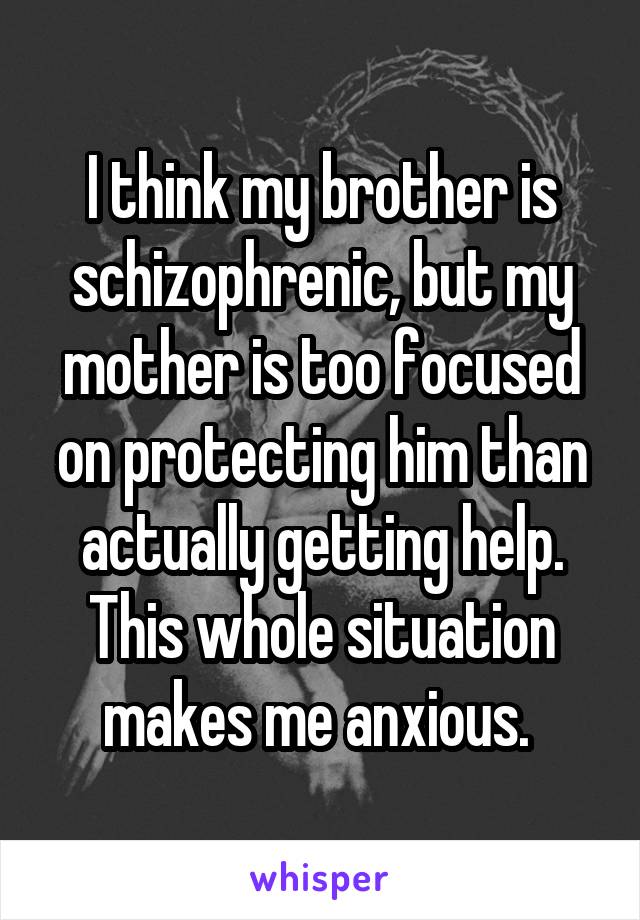 I think my brother is schizophrenic, but my mother is too focused on protecting him than actually getting help. This whole situation makes me anxious. 