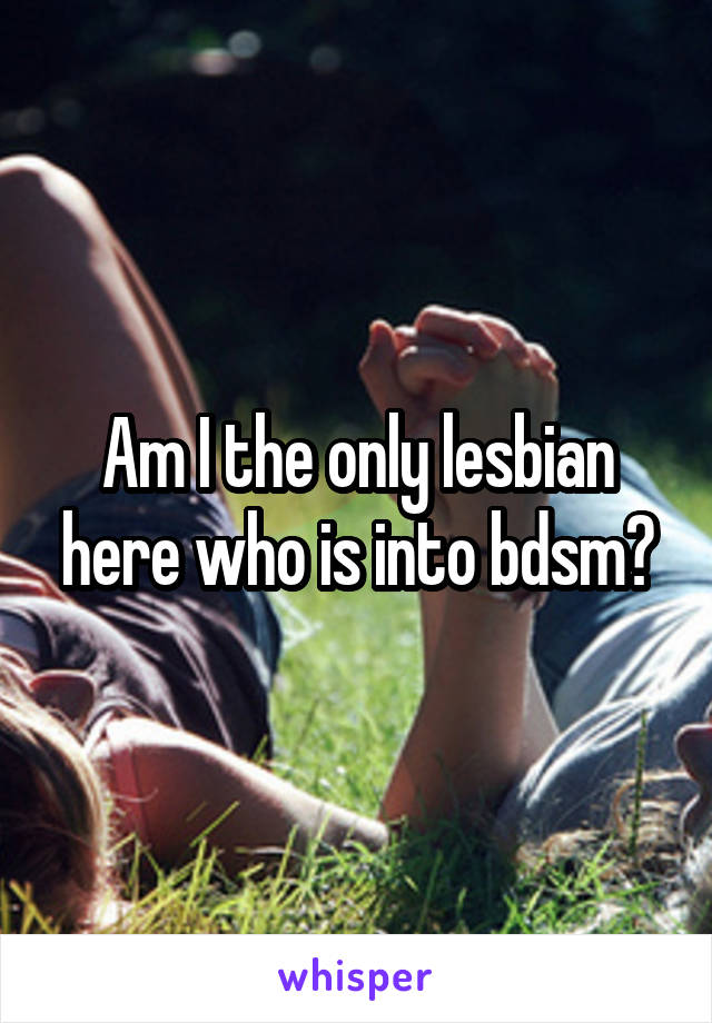 Am I the only lesbian here who is into bdsm?