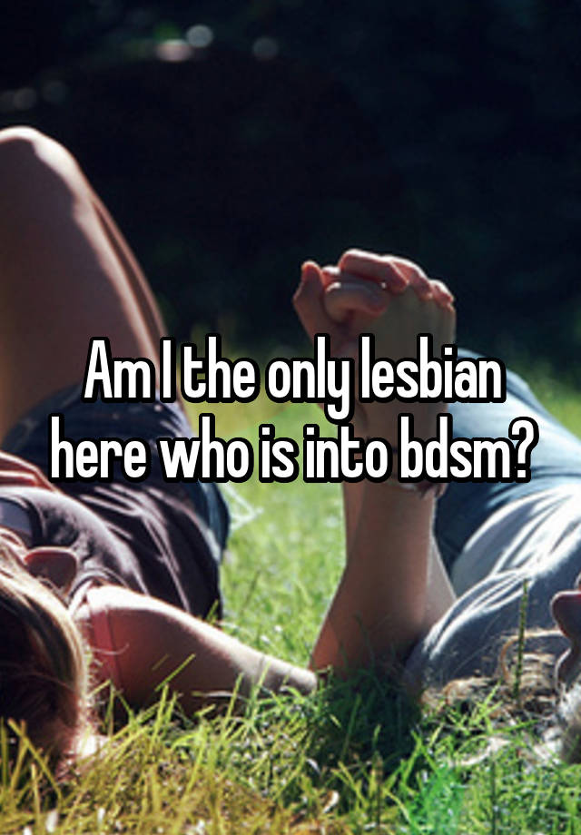 Am I the only lesbian here who is into bdsm?