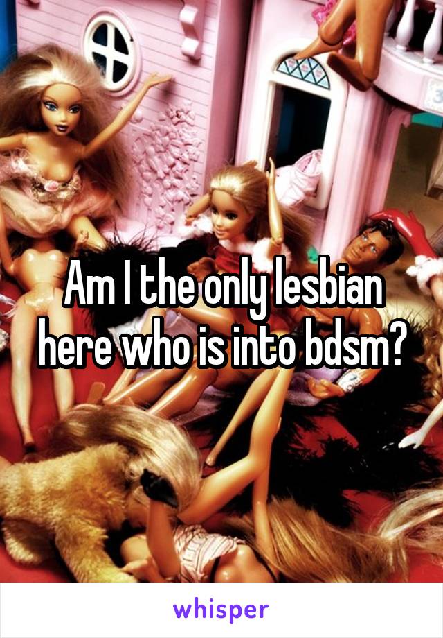 Am I the only lesbian here who is into bdsm?