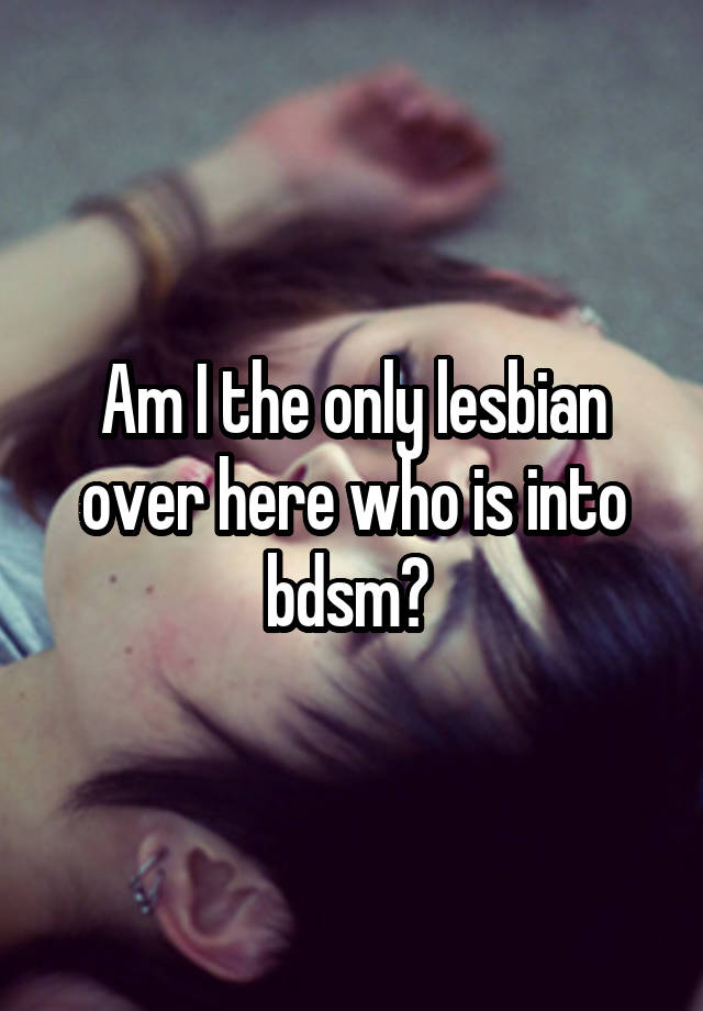 Am I the only lesbian over here who is into bdsm? 