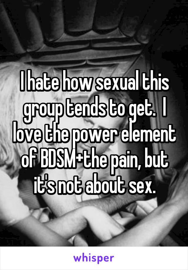 I hate how sexual this group tends to get.  I love the power element of BDSM+the pain, but it's not about sex.