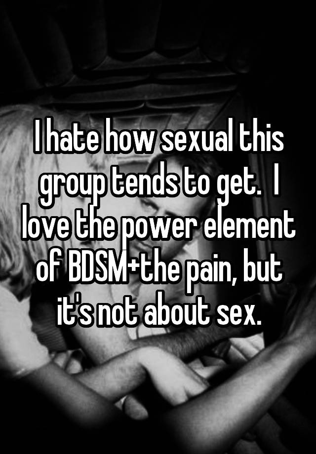 I hate how sexual this group tends to get.  I love the power element of BDSM+the pain, but it's not about sex.