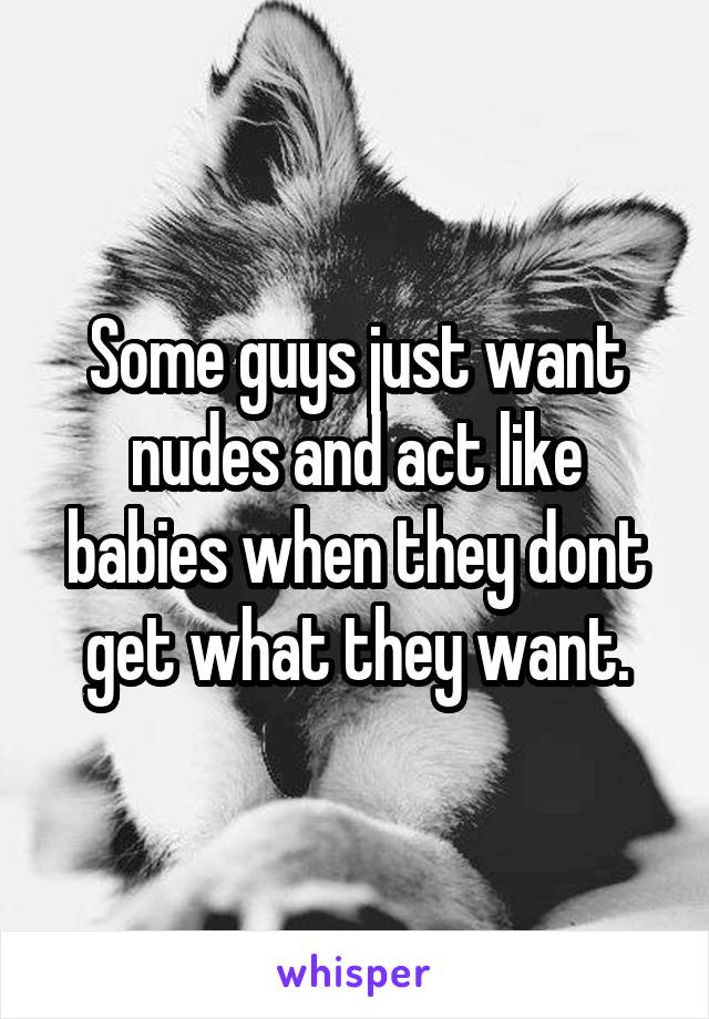 Some guys just want nudes and act like babies when they dont get what they want.