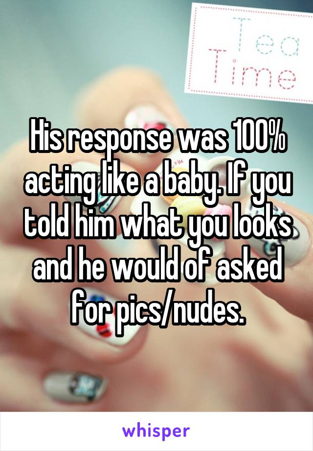 His response was 100% acting like a baby. If you told him what you looks and he would of asked for pics/nudes.