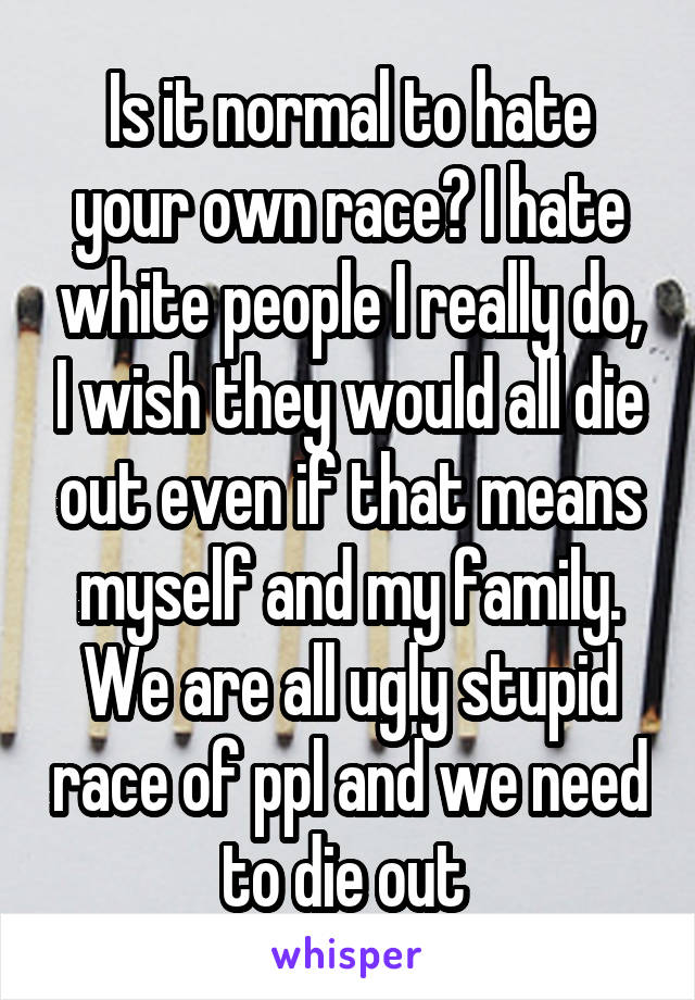 Is it normal to hate your own race? I hate white people I really do, I wish they would all die out even if that means myself and my family. We are all ugly stupid race of ppl and we need to die out 