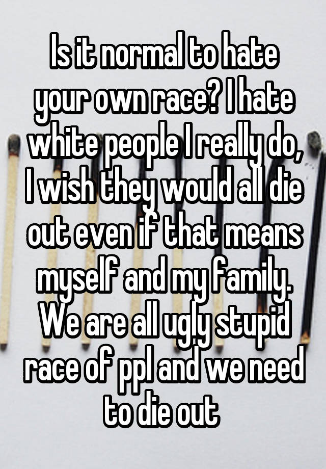 Is it normal to hate your own race? I hate white people I really do, I wish they would all die out even if that means myself and my family. We are all ugly stupid race of ppl and we need to die out 