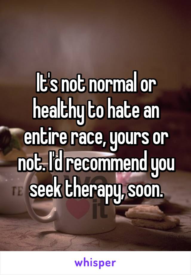 It's not normal or healthy to hate an entire race, yours or not. I'd recommend you seek therapy, soon.