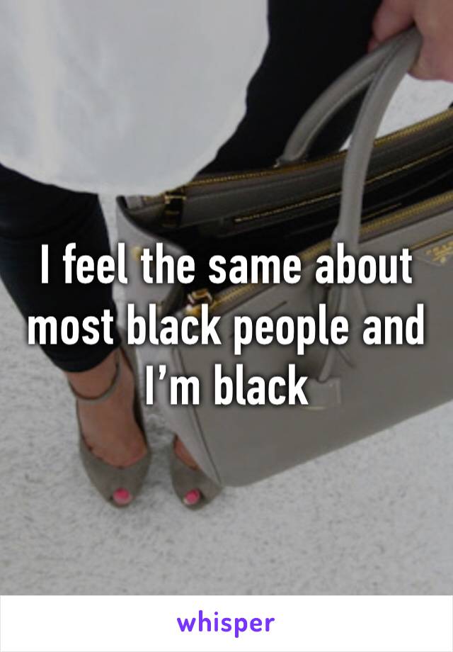 I feel the same about most black people and I’m black 