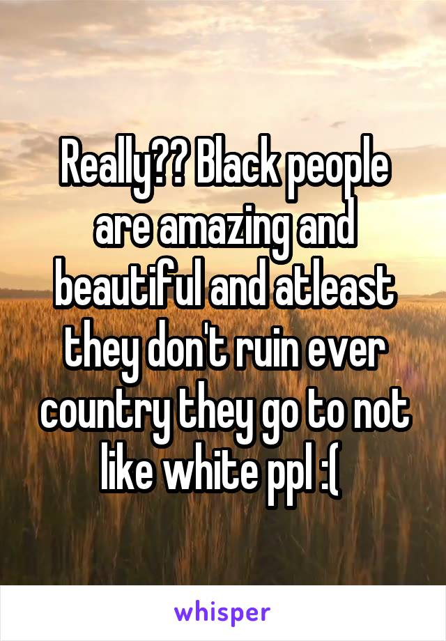 Really?? Black people are amazing and beautiful and atleast they don't ruin ever country they go to not like white ppl :( 