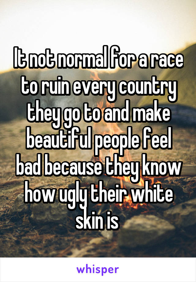 It not normal for a race to ruin every country they go to and make beautiful people feel bad because they know how ugly their white skin is 