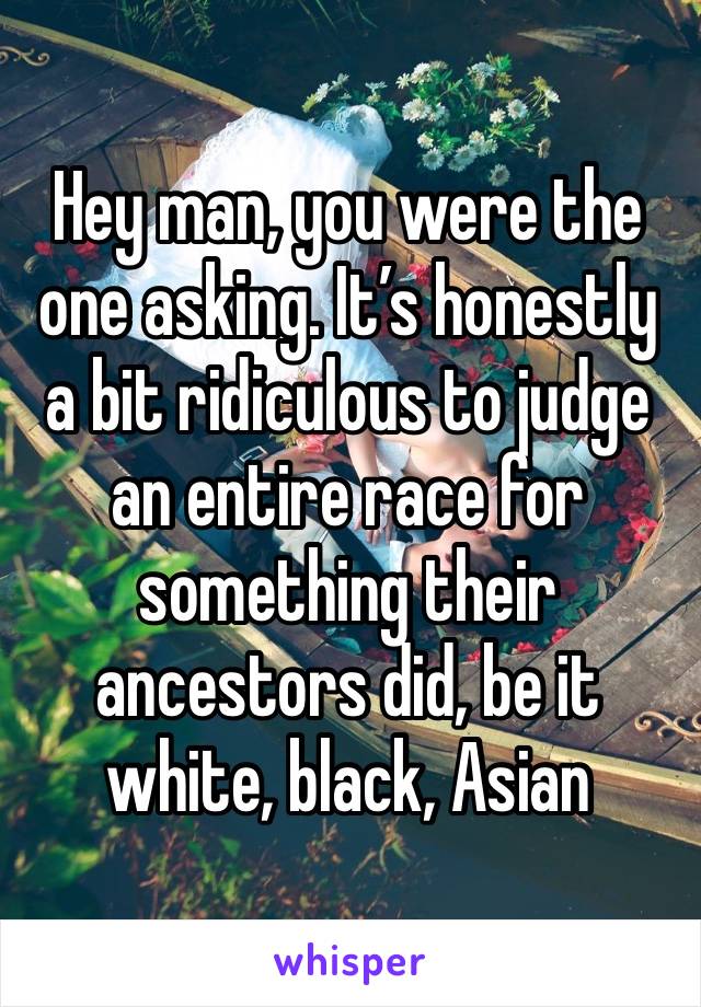 Hey man, you were the one asking. It’s honestly a bit ridiculous to judge an entire race for something their ancestors did, be it white, black, Asian