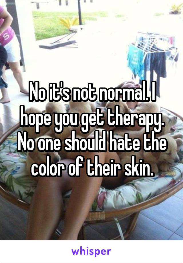 No it's not normal. I hope you get therapy. No one should hate the color of their skin.