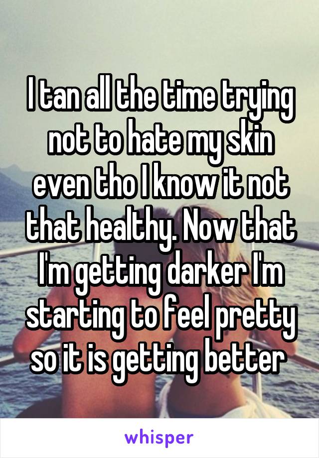 I tan all the time trying not to hate my skin even tho I know it not that healthy. Now that I'm getting darker I'm starting to feel pretty so it is getting better 