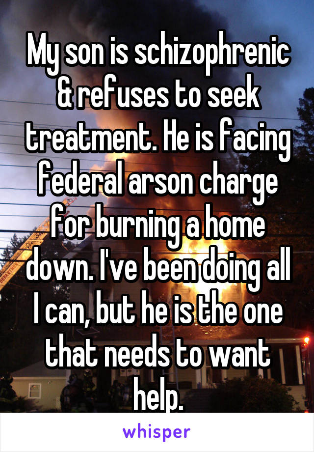 My son is schizophrenic & refuses to seek treatment. He is facing federal arson charge for burning a home down. I've been doing all I can, but he is the one that needs to want help.
