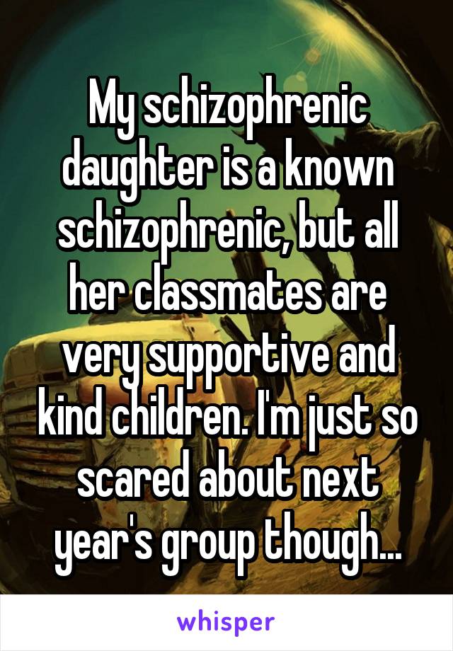 My schizophrenic daughter is a known schizophrenic, but all her classmates are very supportive and kind children. I'm just so scared about next year's group though...