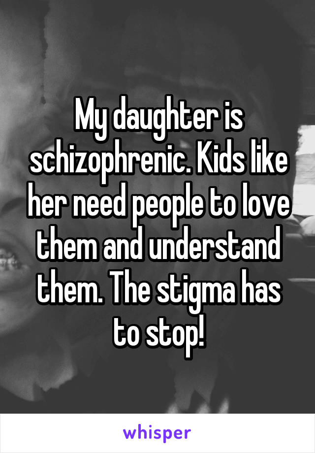 My daughter is schizophrenic. Kids like her need people to love them and understand them. The stigma has to stop!
