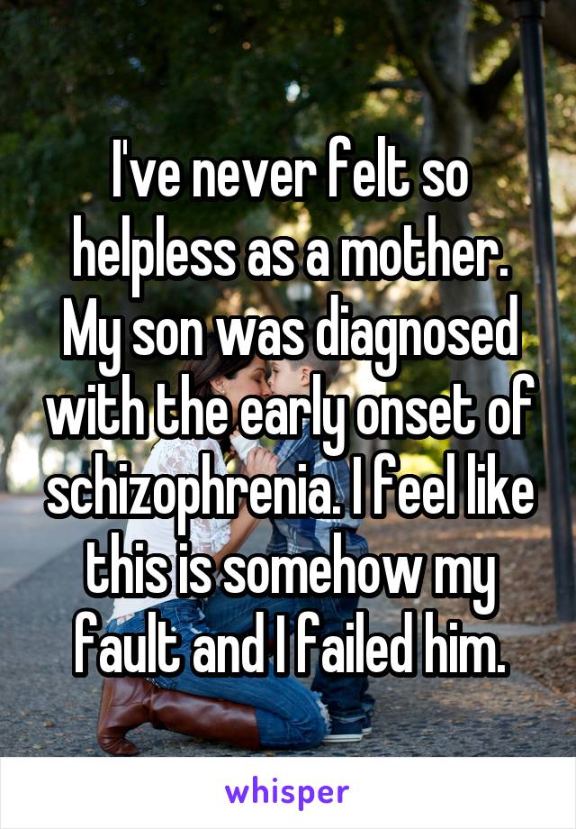I've never felt so helpless as a mother. My son was diagnosed with the early onset of schizophrenia. I feel like this is somehow my fault and I failed him.